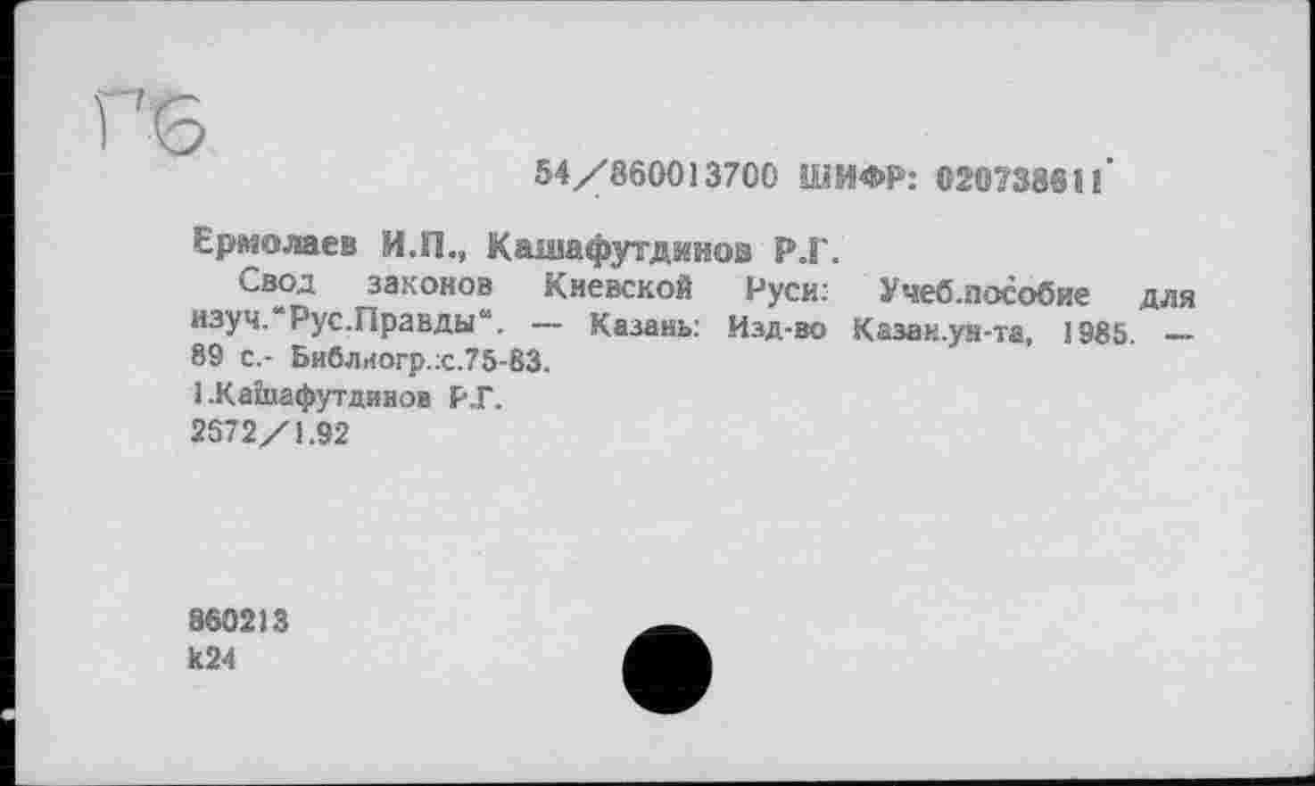 ﻿6
54/860013700 ШИФР: 020738611*
Ермолаев И.П., Кашафутдииов Р.Г.
Свод законов Киевской Руси: Учеб.пособие для изуч.“Рус.Правды“. — Казань: Изд-во Казан.ун-та, 1985. — 89 с.- Библиогр.:с.75-83.
1 .Каїиафутдинов Р.Г.
2572/1.92
860213
К24